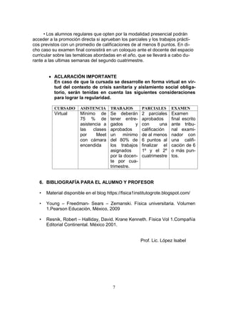 7
• Los alumnos regulares que opten por la modalidad presencial podrán
acceder a la promoción directa si aprueban los parciales y los trabajos prácti-
cos previstos con un promedio de calificaciones de al menos 8 puntos. En di-
cho caso su examen final consistirá en un coloquio ante el docente del espacio
curricular sobre las temáticas abordadas en el año, que se llevará a cabo du-
rante a las ultimas semanas del segundo cuatrimestre.
 ACLARACIÒN IMPORTANTE
En caso de que la cursada se desarrolle en forma virtual en vir-
tud del contexto de crisis sanitaria y aislamiento social obliga-
torio, serán tenidas en cuenta las siguientes consideraciones
para lograr la regularidad.
CURSADO ASISTENCIA TRABAJOS PARCIALES EXAMEN
Virtual Mínimo de
75 % de
asistencia a
las clases
por Meet
con cámara
encendida
Se deberán
tener entre-
gados y
aprobados
un mínimo
del 80% de
los trabajos
asignados
por la docen-
te por cua-
trimestre.
2 parciales
aprobados
con una
calificación
de al menos
6 puntos al
finalizar el
1º y el 2º
cuatrimestre
Examen
final escrito
ante tribu-
nal exami-
nador con
una califi-
cación de 6
o más pun-
tos.
6. BIBLIOGRAFÍA PARA EL ALUMNO Y PROFESOR
• Material disponible en el blog https://fisica1institutogrote.blogspot.com/
• Young – Freedman- Sears – Zemanski. Física universitaria. Volumen
1.Pearson Educaciòn, México, 2009
• Resnik, Robert – Halliday, David. Krane Kenneth. Física Vol 1.Compañía
Editorial Continental. México 2001.
Prof. Lic. López Isabel
 