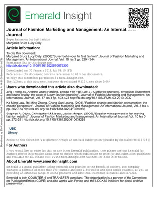 Journal of Fashion Marketing and Management: An International
Journal
Buyer behaviour for fast fashion
Margaret Bruce Lucy Daly
Article information:
To cite this document:
Margaret Bruce Lucy Daly, (2006),"Buyer behaviour for fast fashion", Journal of Fashion Marketing and
Management: An International Journal, Vol. 10 Iss 3 pp. 329 - 344
Permanent link to this document:
http://dx.doi.org/10.1108/13612020610679303
Downloaded on: 30 January 2016, At: 08:19 (PT)
References: this document contains references to 69 other documents.
To copy this document: permissions@emeraldinsight.com
The fulltext of this document has been downloaded 34510 times since 2006*
Users who downloaded this article also downloaded:
Jing Theng So, Andrew Grant Parsons, Sheau-Fen Yap, (2013),"Corporate branding, emotional attachment
and brand loyalty: the case of luxury fashion branding", Journal of Fashion Marketing and Management: An
International Journal, Vol. 17 Iss 4 pp. 403-423 http://dx.doi.org/10.1108/JFMM-03-2013-0032
Ka Ming Law, Zhi-Ming Zhang, Chung-Sun Leung, (2004),"Fashion change and fashion consumption: the
chaotic perspective", Journal of Fashion Marketing and Management: An International Journal, Vol. 8 Iss 4
pp. 362-374 http://dx.doi.org/10.1108/13612020410559966
Stephen A. Doyle, Christopher M. Moore, Louise Morgan, (2006),"Supplier management in fast moving
fashion retailing", Journal of Fashion Marketing and Management: An International Journal, Vol. 10 Iss 3
pp. 272-281 http://dx.doi.org/10.1108/13612020610679268
Access to this document was granted through an Emerald subscription provided by emerald-srm:512739 []
For Authors
If you would like to write for this, or any other Emerald publication, then please use our Emerald for
Authors service information about how to choose which publication to write for and submission guidelines
are available for all. Please visit www.emeraldinsight.com/authors for more information.
About Emerald www.emeraldinsight.com
Emerald is a global publisher linking research and practice to the benefit of society. The company
manages a portfolio of more than 290 journals and over 2,350 books and book series volumes, as well as
providing an extensive range of online products and additional customer resources and services.
Emerald is both COUNTER 4 and TRANSFER compliant. The organization is a partner of the Committee
on Publication Ethics (COPE) and also works with Portico and the LOCKSS initiative for digital archive
preservation.
Downloaded
by
The
University
of
British
Columbia
Library
At
08:19
30
January
2016
(PT)
 