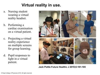 a. Nursing student
wearing a virtual
reality headset.
b. Performing a
cardiac examination
on a virtual patient.
c. Projecting a virtual
reality experience
on multiple screens
for group learning.
d. Pupil responses to
light in a virtual
patient.
Jack Pottle Future Healthc J 2019;6:181-185
© Royal College of Physicians 2019. All rights reserved.
Virtual reality in use.
 