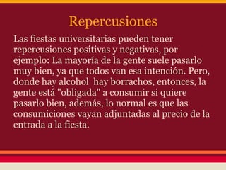 Repercusiones
Las fiestas universitarias pueden tener
repercusiones positivas y negativas, por
ejemplo: La mayoría de la gente suele pasarlo
muy bien, ya que todos van esa intención. Pero,
donde hay alcohol hay borrachos, entonces, la
gente está "obligada" a consumir si quiere
pasarlo bien, además, lo normal es que las
consumiciones vayan adjuntadas al precio de la
entrada a la fiesta.
 