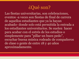 ¿Qué son?
Las fiestas universitarias, son celebraciones,
eventos -a veces son fiestas de final de carrera
de aquellos estudiantes que ya la hayan
acabado- donde solo está permitida la entrada a
los estudiantes universitarios. Se suelen hacer
para acabar con el estrés de los estudios o
simplemente para "pillar un buen pedo",
escuchar buena música rodeado de compañeros
de clase o gente de entre 18 y 40 años
aproximadamente.
 