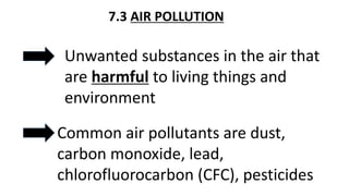 7.3 AIR POLLUTION
Unwanted substances in the air that
are harmful to living things and
environment
Common air pollutants are dust,
carbon monoxide, lead,
chlorofluorocarbon (CFC), pesticides
 