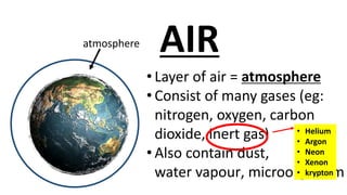 atmosphere
• Layer of air = atmosphere
• Consist of many gases (eg:
nitrogen, oxygen, carbon
dioxide, inert gas)
• Also contain dust,
water vapour, microorganism
AIR
• Helium
• Argon
• Neon
• Xenon
• krypton
 