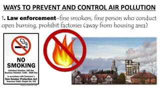 WAYS TO PREVENT AND CONTROL AIR POLLUTION
1. Law enforcement–fine smokers, fine person who conduct
open burning, prohibit factories (away from housing area)
 
