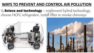 WAYS TO PREVENT AND CONTROL AIR POLLUTION
3. Sciece and technology – implement hybrid technology,
choose HCFC refrigerator, install filter in smoke chimneys
 
