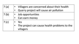 7 (a) • Villagers are concerned about their health
• Quarry project will cause air pollution
7 (b) • Job opportunities
• Can earn money
7 (c) • Yes
• The project can cause health problems to the
villagers
 