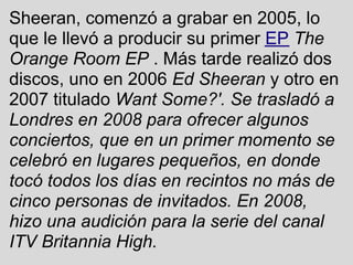 Sheeran, comenzó a grabar en 2005, lo
que le llevó a producir su primer EP The
Orange Room EP . Más tarde realizó dos
discos, uno en 2006 Ed Sheeran y otro en
2007 titulado Want Some?'. Se trasladó a
Londres en 2008 para ofrecer algunos
conciertos, que en un primer momento se
celebró en lugares pequeños, en donde
tocó todos los días en recintos no más de
cinco personas de invitados. En 2008,
hizo una audición para la serie del canal
ITV Britannia High.
 