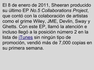 El 8 de enero de 2011, Sheeran producido
su último EP No.5 Collaborations Project,
que contó con la colaboración de artistas
como el grime Wiley, JME, Devlin, Sway y
Ghetts. Con este EP, llamó la atención e
incluso llegó a la posición número 2 en la
lista de iTunes sin ningún tipo de
promoción, vendió más de 7,000 copias en
su primera semana.
 