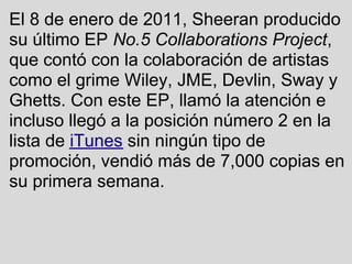 El 8 de enero de 2011, Sheeran producido
su último EP No.5 Collaborations Project,
que contó con la colaboración de artist...