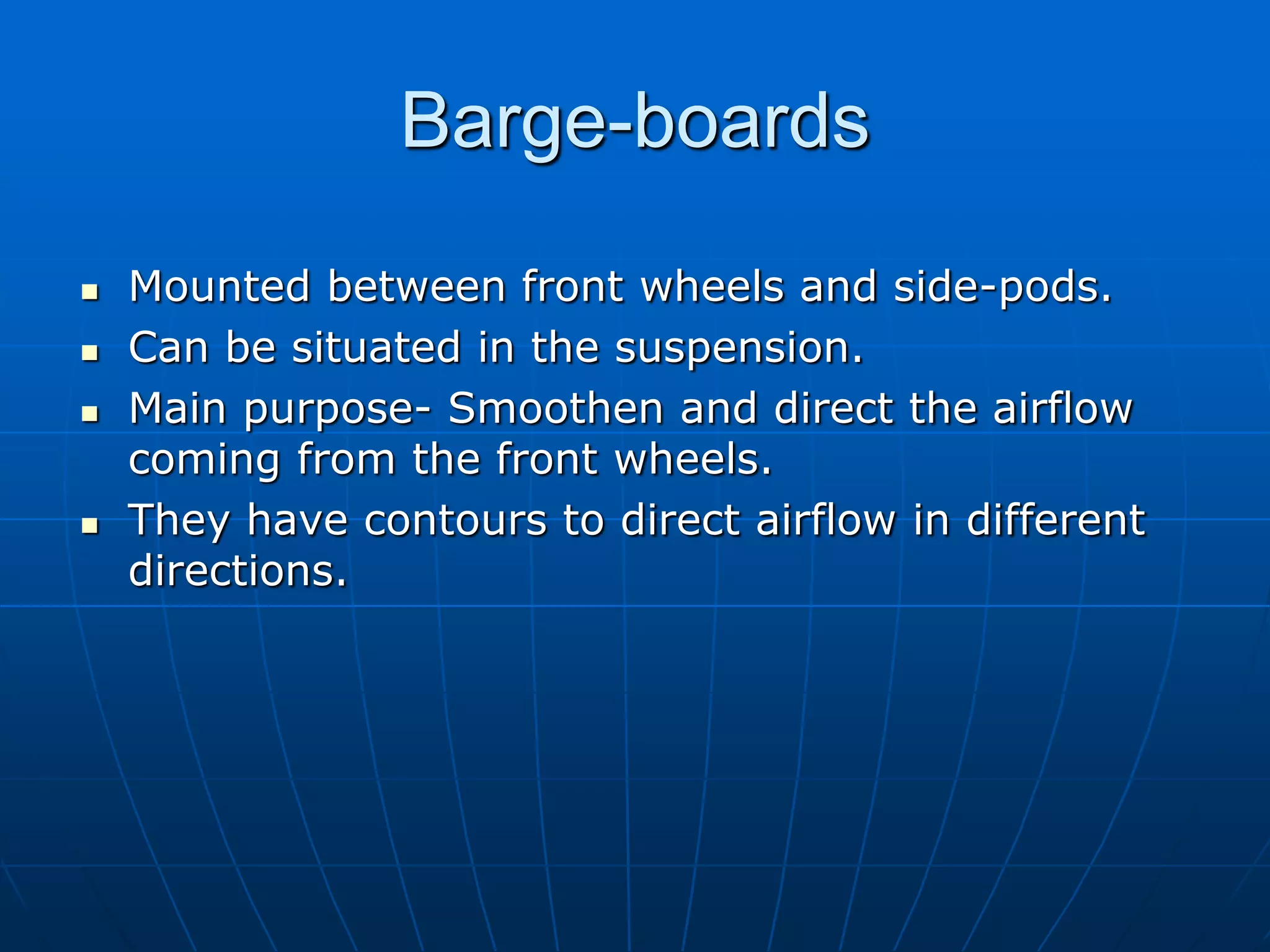 Barge-boards
 Mounted between front wheels and side-pods.
 Can be situated in the suspension.
 Main purpose- Smoothen and direct the airflow
coming from the front wheels.
 They have contours to direct airflow in different
directions.
 