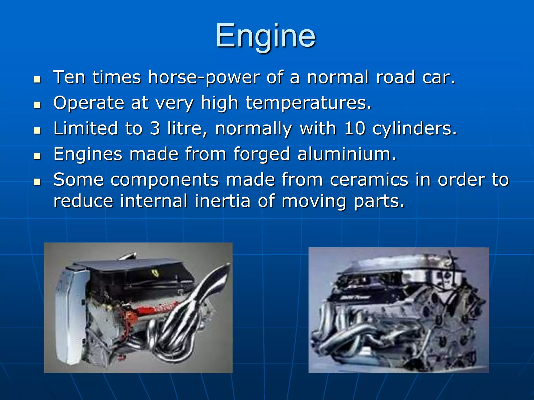 Engine
 Ten times horse-power of a normal road car.
 Operate at very high temperatures.
 Limited to 3 litre, normally with 10 cylinders.
 Engines made from forged aluminium.
 Some components made from ceramics in order to
reduce internal inertia of moving parts.
 