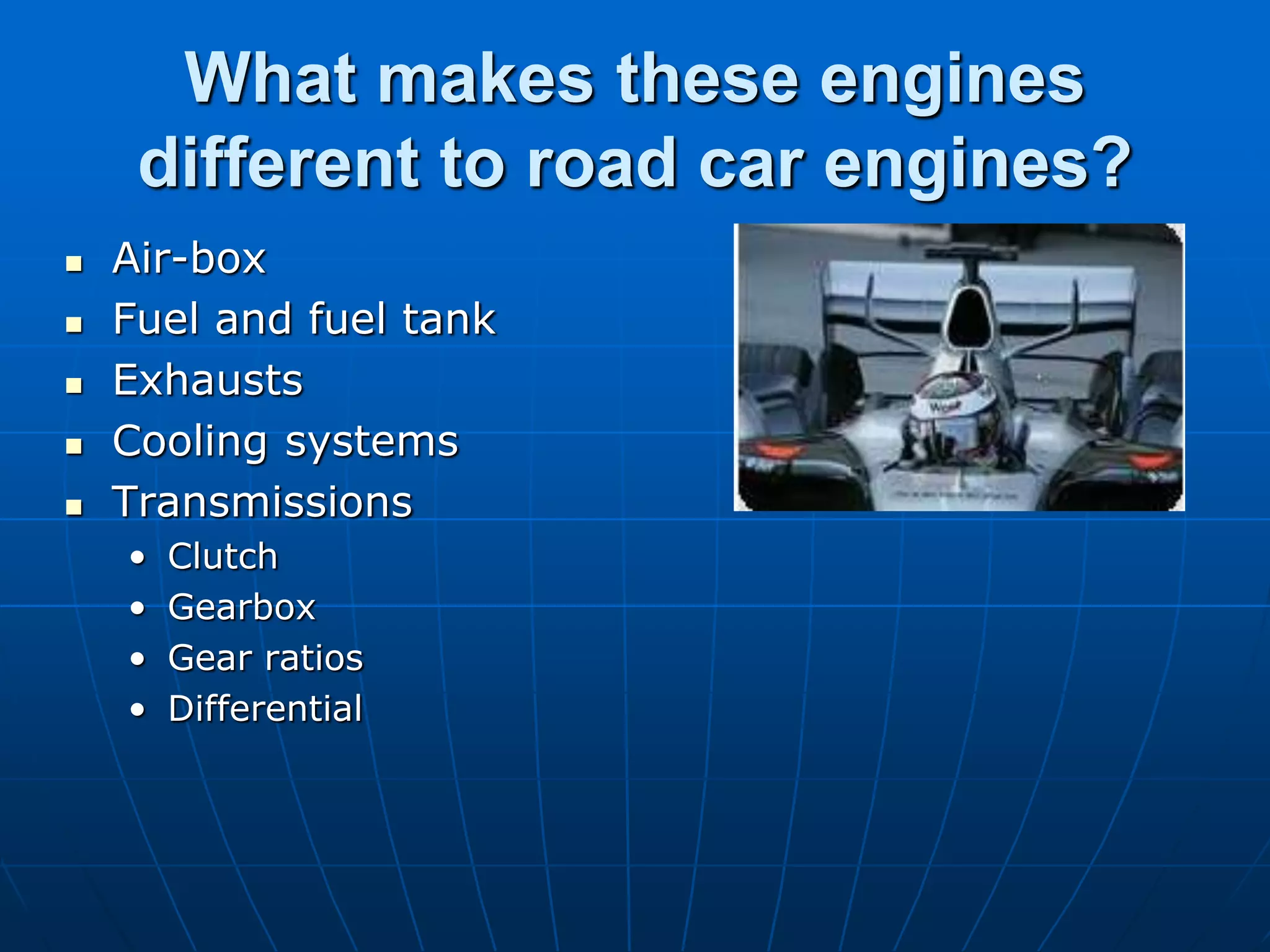 What makes these engines
different to road car engines?
 Air-box
 Fuel and fuel tank
 Exhausts
 Cooling systems
 Transmissions
• Clutch
• Gearbox
• Gear ratios
• Differential
 