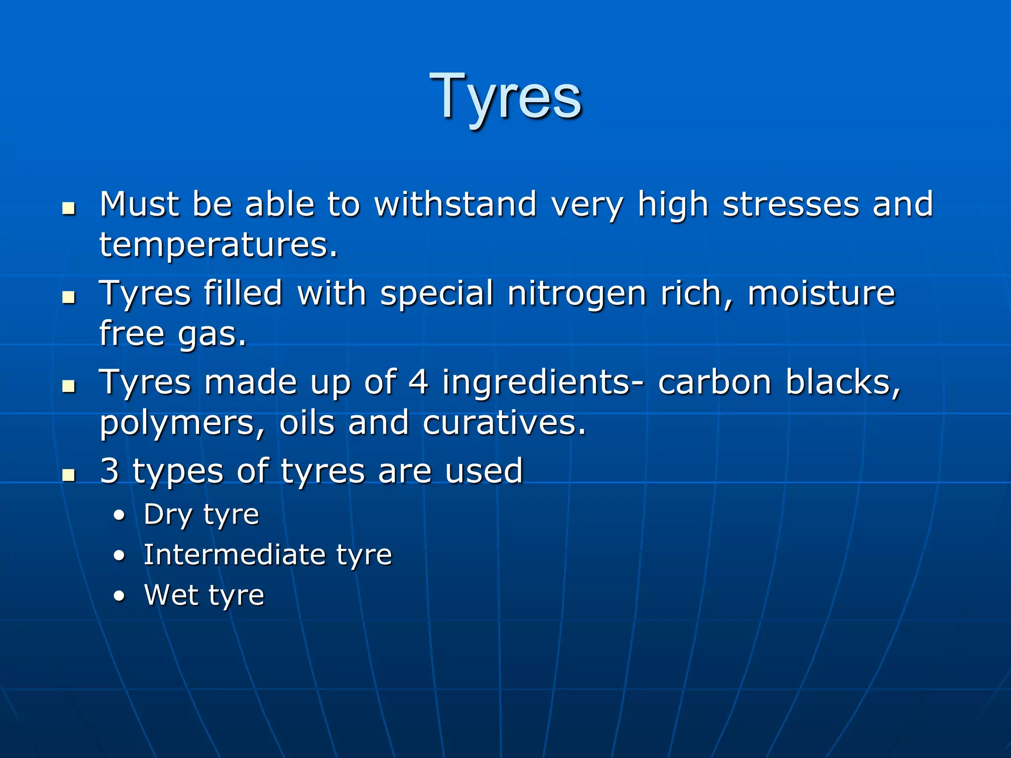 Tyres
 Must be able to withstand very high stresses and
temperatures.
 Tyres filled with special nitrogen rich, moisture
free gas.
 Tyres made up of 4 ingredients- carbon blacks,
polymers, oils and curatives.
 3 types of tyres are used
• Dry tyre
• Intermediate tyre
• Wet tyre
 
