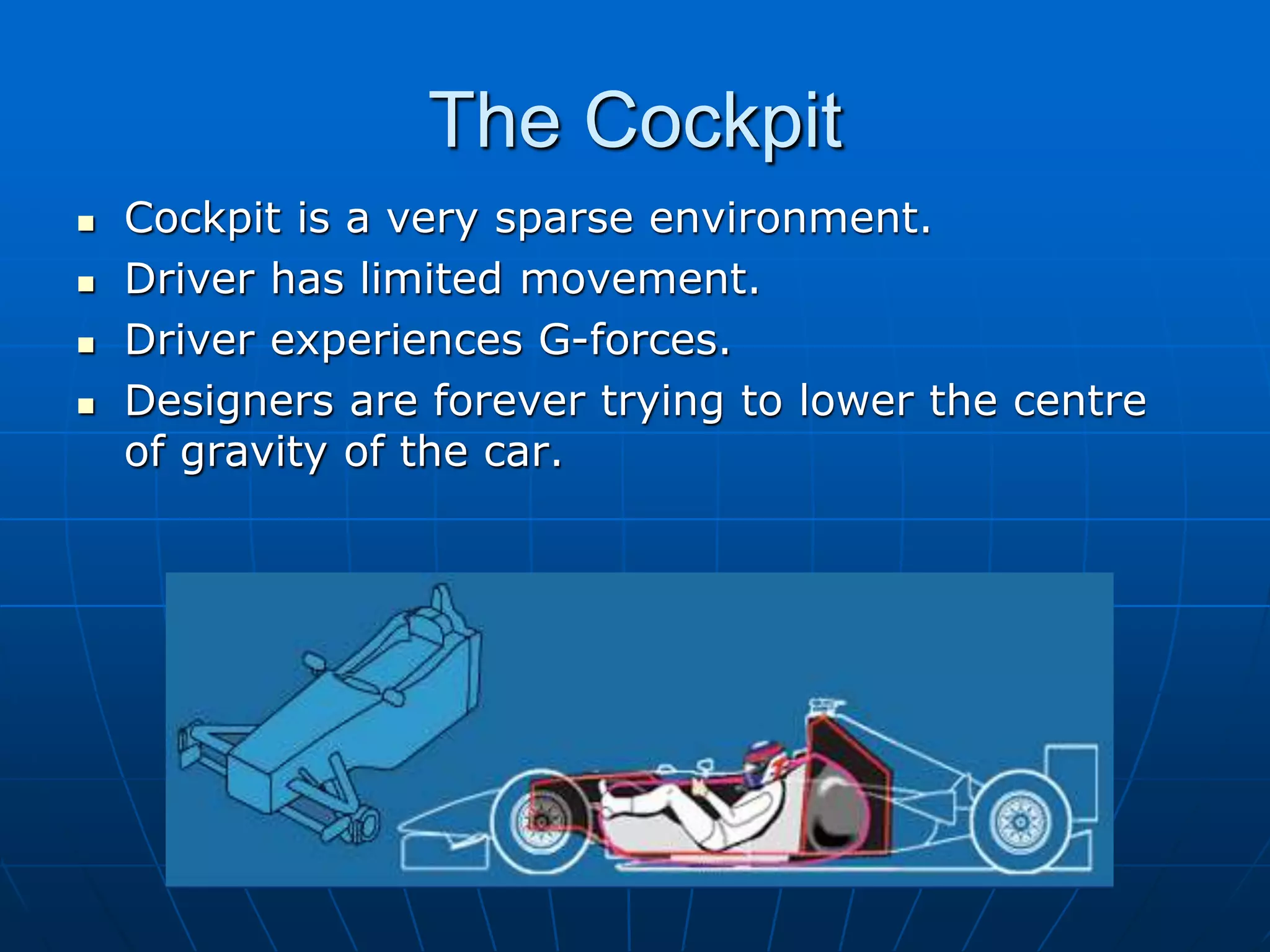 The Cockpit
 Cockpit is a very sparse environment.
 Driver has limited movement.
 Driver experiences G-forces.
 Designers are forever trying to lower the centre
of gravity of the car.
 