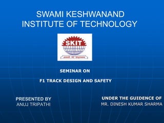 PRESENTED BY
ANUJ TRIPATHI
UNDER THE GUIDENCE OF
MR. DINESH KUMAR SHARMA
SWAMI KESHWANAND
INSTITUTE OF TECHNOLOGY
SEMINAR ON
F1 TRACK DESIGN AND SAFETY
 