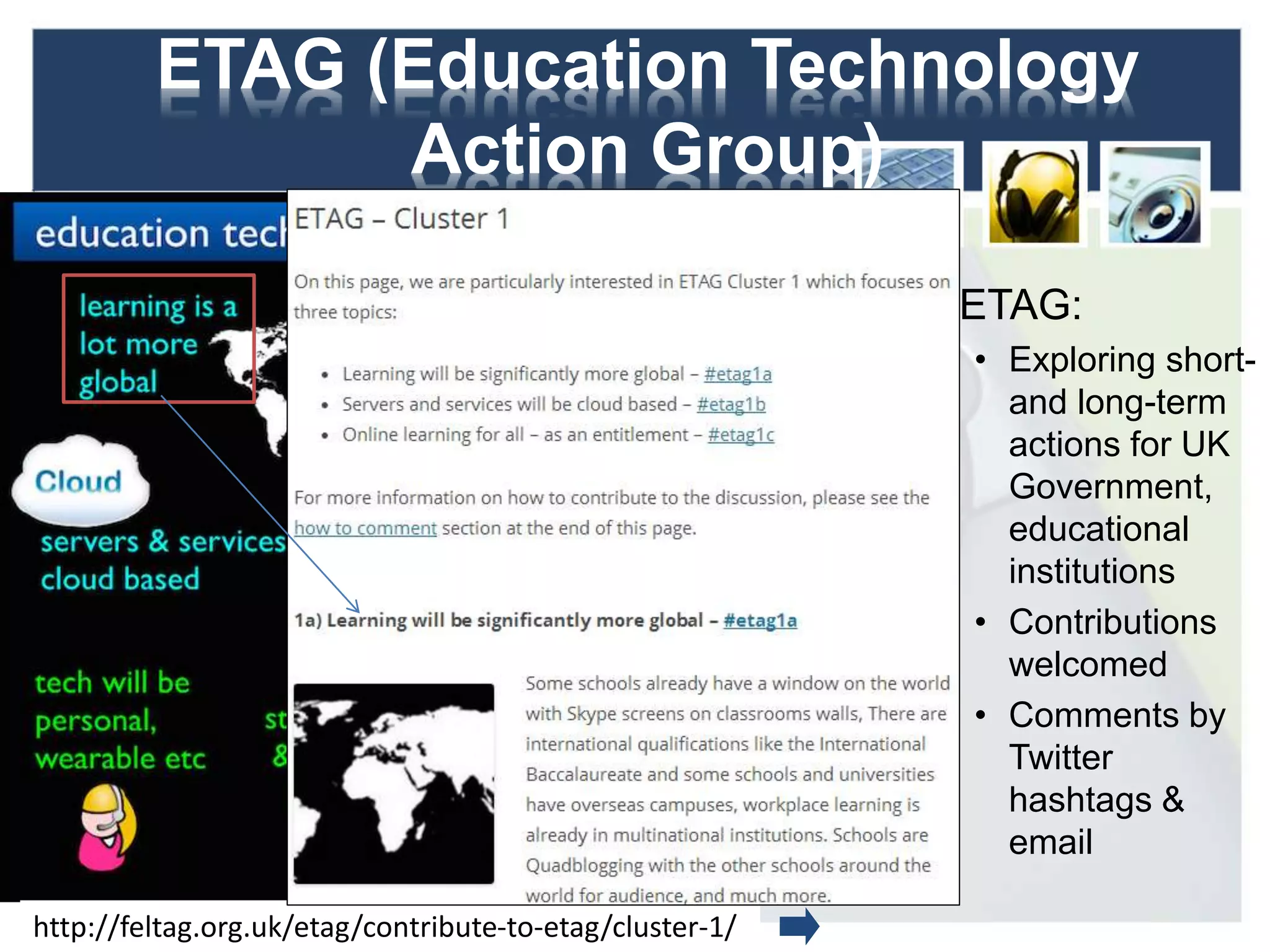 ETAG (Education Technology
Action Group)
ETAG:
• Exploring short-
and long-term
actions for UK
Government,
educational
institutions
• Contributions
welcomed
• Comments by
Twitter
hashtags &
email
12http://feltag.org.uk/etag/contribute-to-etag/cluster-1/
 