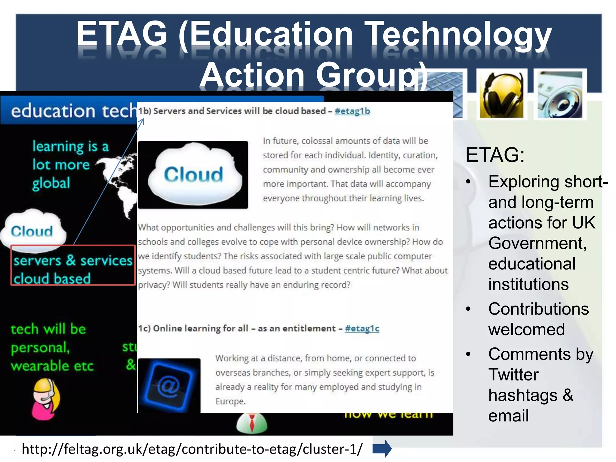 ETAG (Education Technology
Action Group)
ETAG:
• Exploring short-
and long-term
actions for UK
Government,
educational
institutions
• Contributions
welcomed
• Comments by
Twitter
hashtags &
email
13http://feltag.org.uk/etag/contribute-to-etag/cluster-1/
 