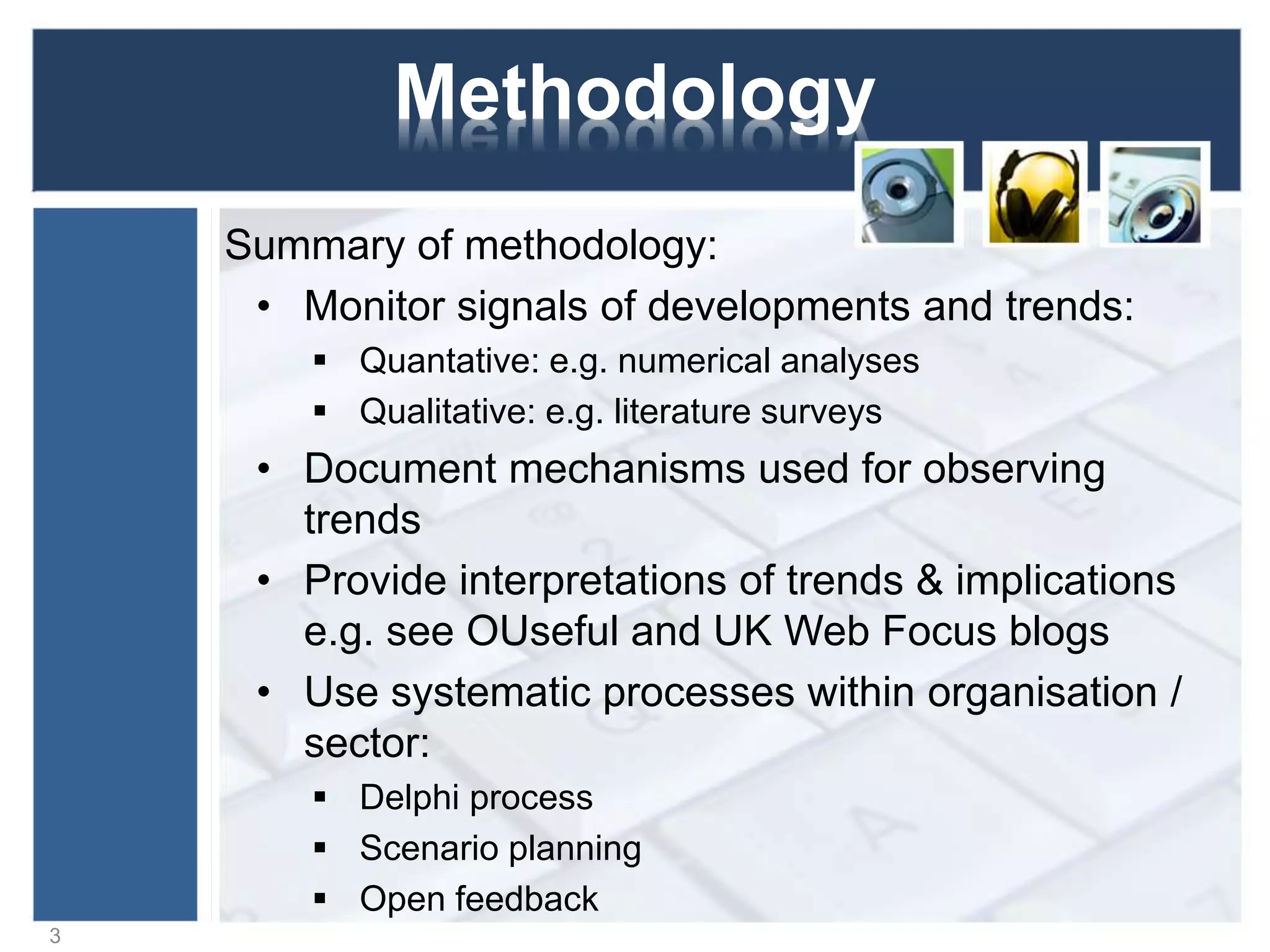 Methodology
Summary of methodology:
• Monitor signals of developments and trends:
 Quantative: e.g. numerical analyses
 Qualitative: e.g. literature surveys
• Document mechanisms used for observing
trends
• Provide interpretations of trends & implications
e.g. see OUseful and UK Web Focus blogs
• Use systematic processes within organisation /
sector:
 Delphi process
 Scenario planning
 Open feedback
3
 