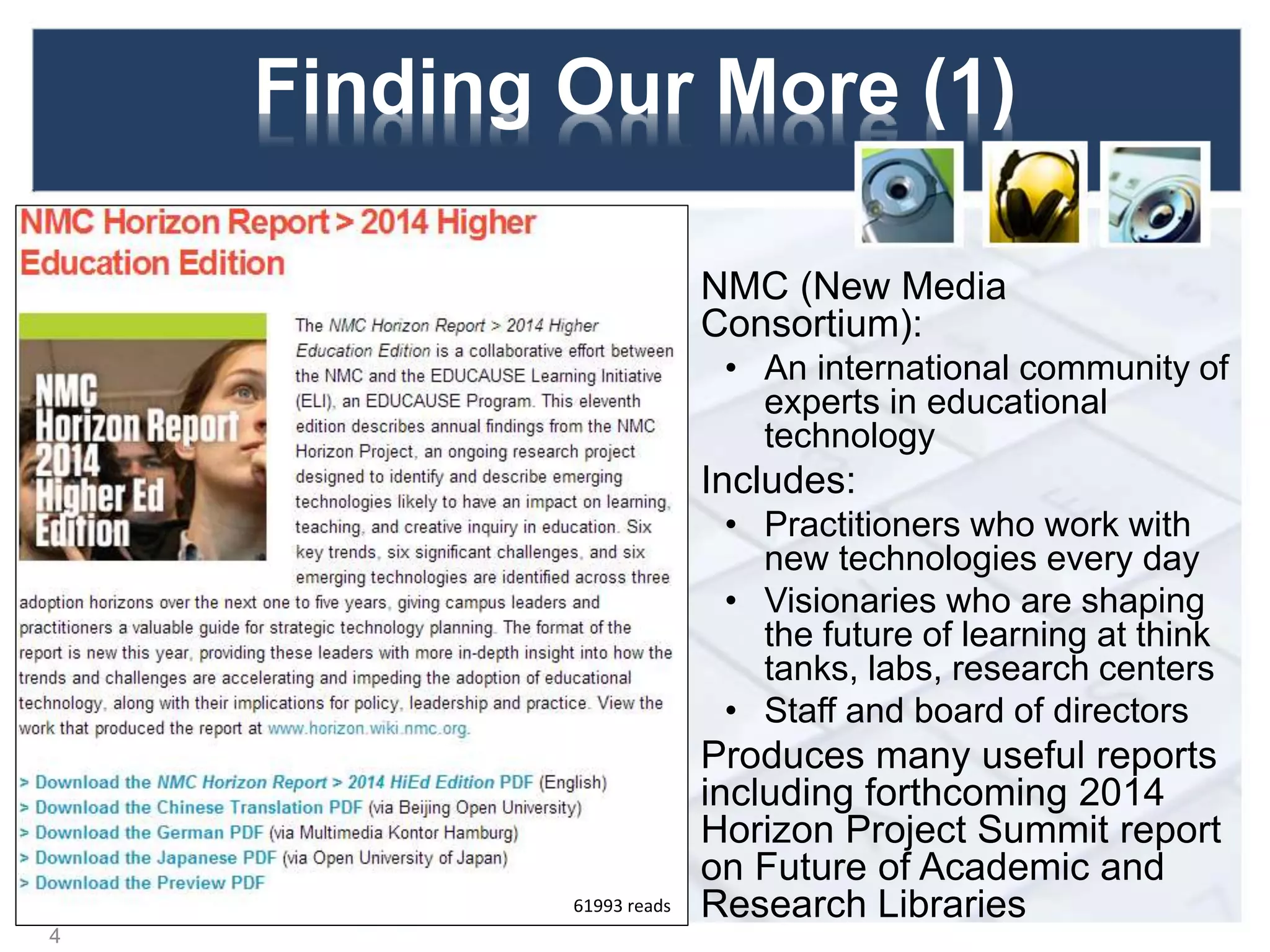 Finding Our More (1)
NMC (New Media
Consortium):
• An international community of
experts in educational
technology
Includes:
• Practitioners who work with
new technologies every day
• Visionaries who are shaping
the future of learning at think
tanks, labs, research centers
• Staff and board of directors
Produces many useful reports
including forthcoming 2014
Horizon Project Summit report
on Future of Academic and
Research Libraries
4
61993 reads
 