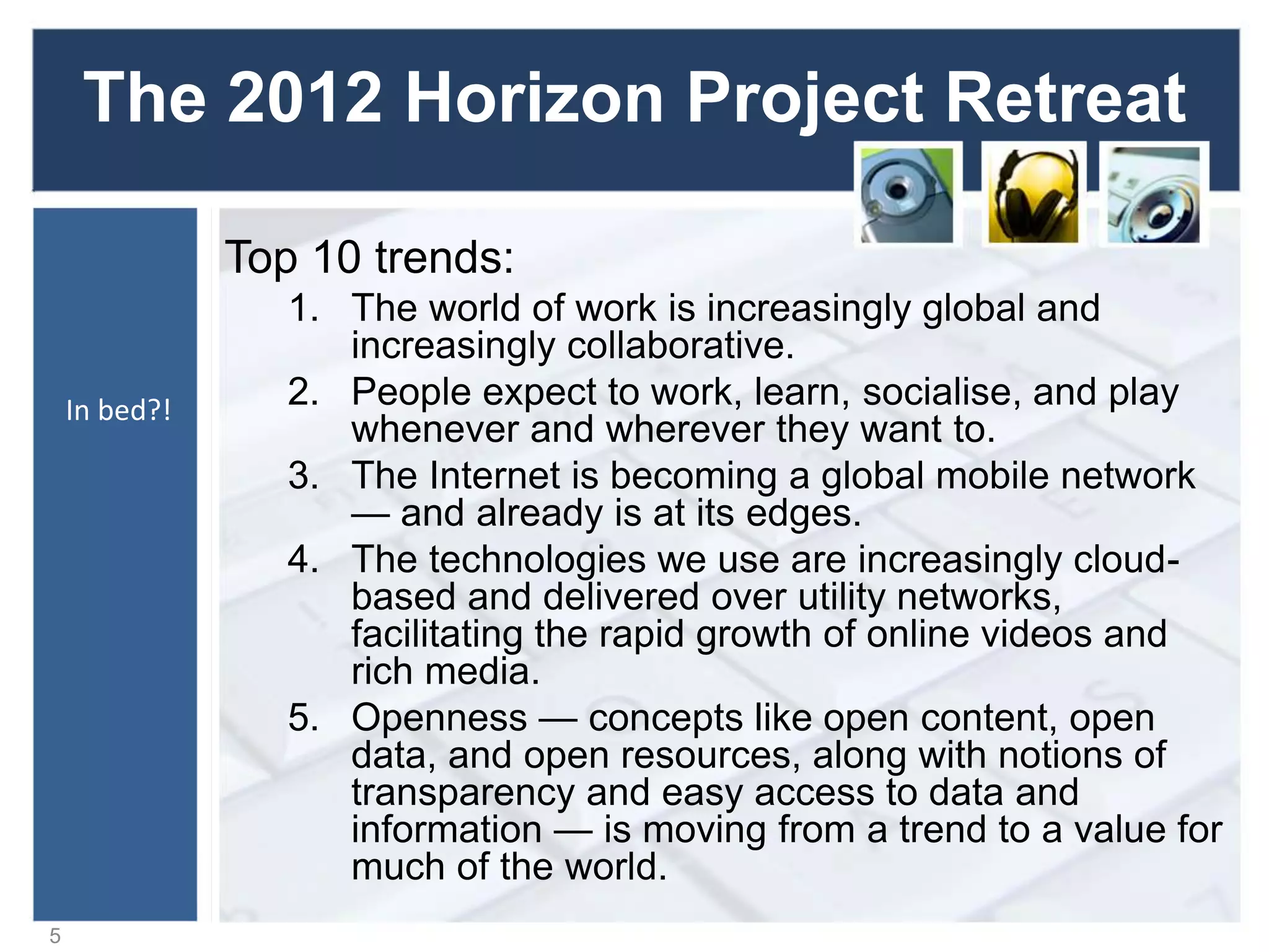 The 2012 Horizon Project Retreat
Top 10 trends:
1. The world of work is increasingly global and
increasingly collaborative.
2. People expect to work, learn, socialise, and play
whenever and wherever they want to.
3. The Internet is becoming a global mobile network
— and already is at its edges.
4. The technologies we use are increasingly cloud-
based and delivered over utility networks,
facilitating the rapid growth of online videos and
rich media.
5. Openness — concepts like open content, open
data, and open resources, along with notions of
transparency and easy access to data and
information — is moving from a trend to a value for
much of the world.
5
In bed?!
 