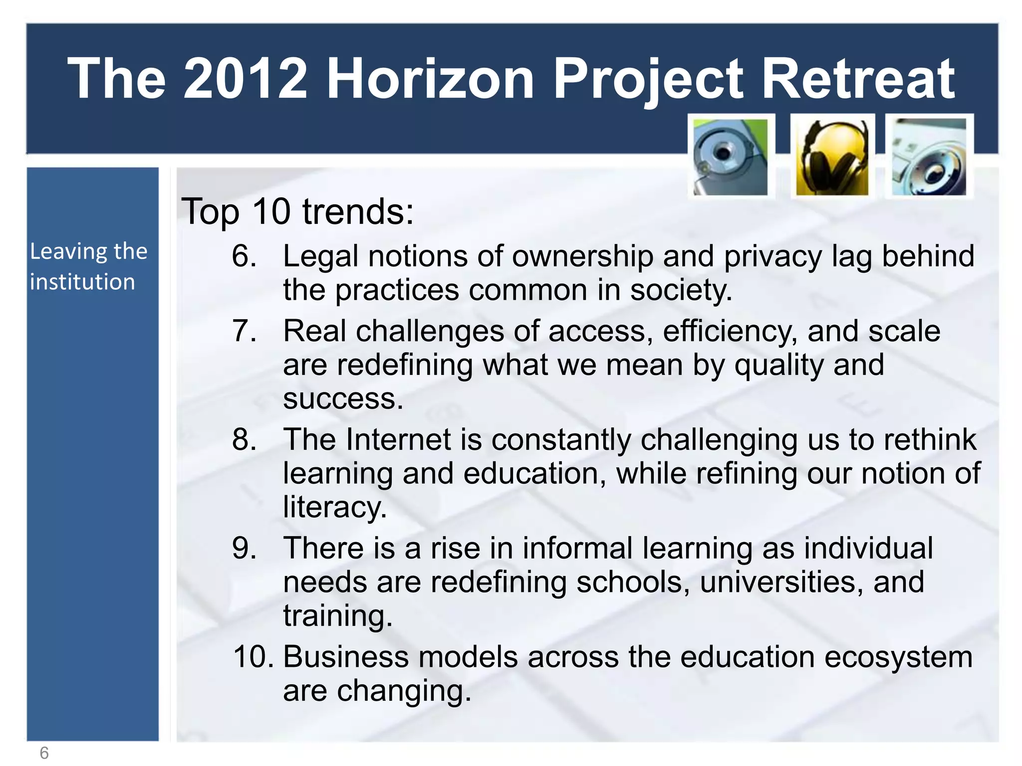 The 2012 Horizon Project Retreat
Top 10 trends:
6. Legal notions of ownership and privacy lag behind
the practices common in society.
7. Real challenges of access, efficiency, and scale
are redefining what we mean by quality and
success.
8. The Internet is constantly challenging us to rethink
learning and education, while refining our notion of
literacy.
9. There is a rise in informal learning as individual
needs are redefining schools, universities, and
training.
10. Business models across the education ecosystem
are changing.
6
Leaving the
institution
 