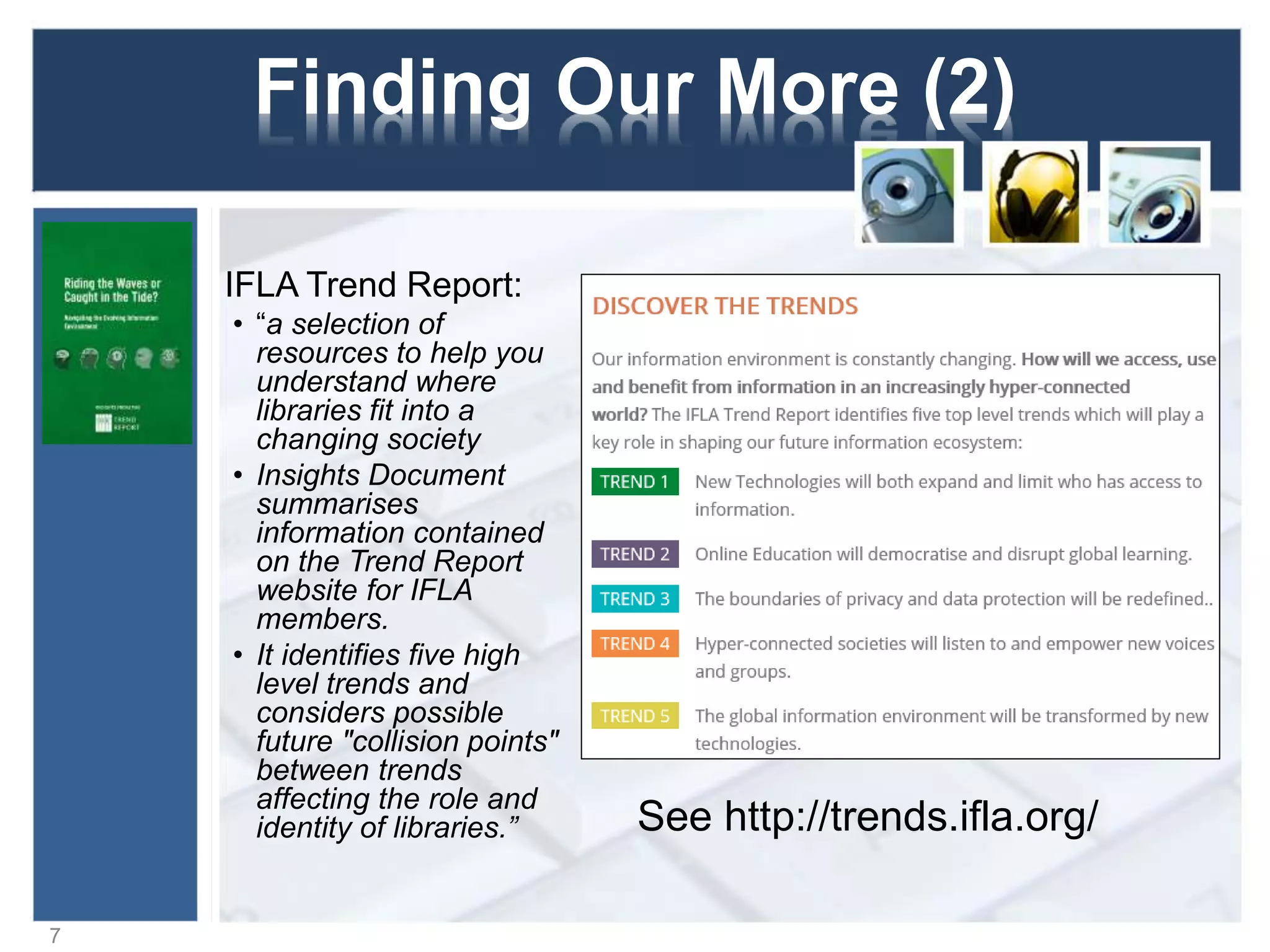 Finding Our More (2)
IFLA Trend Report:
• “a selection of
resources to help you
understand where
libraries fit into a
changing society
• Insights Document
summarises
information contained
on the Trend Report
website for IFLA
members.
• It identifies five high
level trends and
considers possible
future "collision points"
between trends
affecting the role and
identity of libraries.”
7
See http://trends.ifla.org/
 