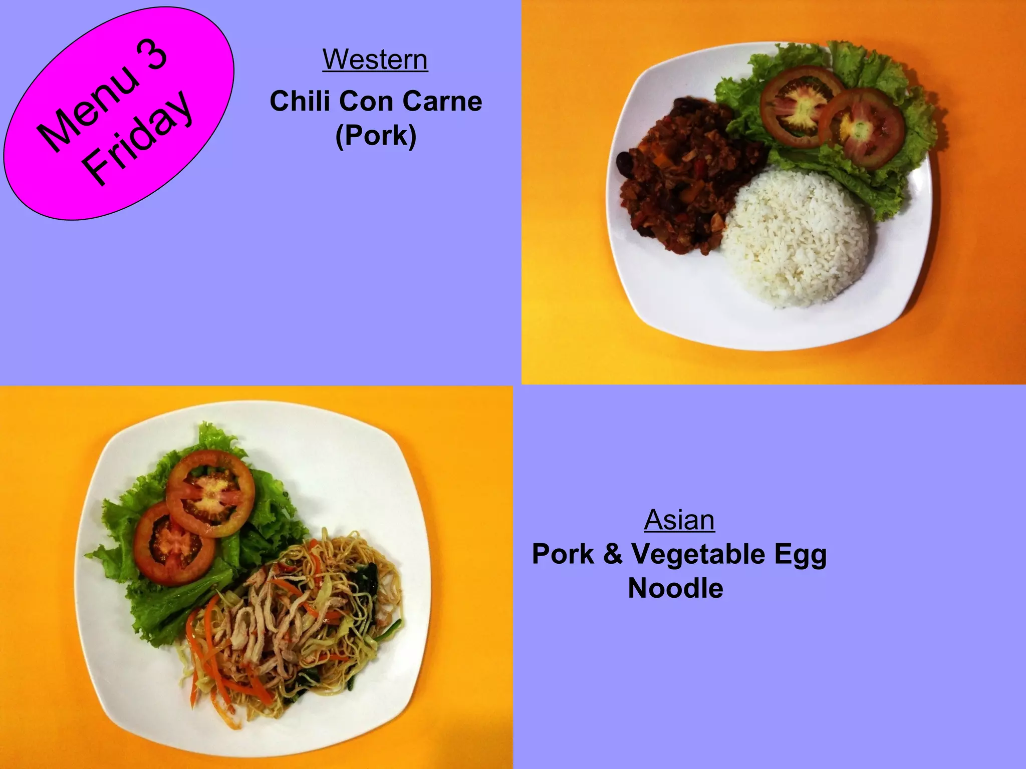 M
enu
3
Friday Chili Con Carne
(Pork)
Western
Asian
Pork & Vegetable Egg
Noodle