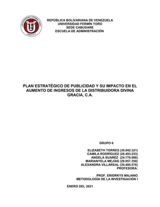 REPÚBLICA BOLIVARIANA DE VENEZUELA
UNIVERSIDAD FERMÍN TORO
SEDE CABUDARE
ESCUELA DE ADMINISTRACIÓN
PLAN ESTRATÉGICO DE PUBLICIDAD Y SU IMPACTO EN EL
AUMENTO DE INGRESOS DE LA DISTRIBUIDORA DIVINA
GRACIA, C.A.
GRUPO 6
ELIZABETH TORRES (30.042.321)
CAMILA RODRÍGUEZ (28.493.253)
ANGELA SUAREZ (24.776.096)
MARIANYELA MEJÍAS (29.957.350)
ALEXANDRA VILLAREAL (30.480.576)
PROFESORA:
PROF. ERIORKYS MAJANO
METODOLOGÍA DE LA INVESTIGACIÓN I
ENERO DEL 2021
 