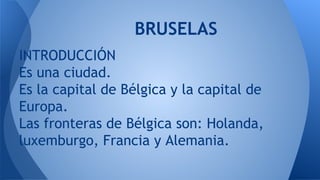 BRUSELAS
INTRODUCCIÓN
Es una ciudad.
Es la capital de Bélgica y la capital de
Europa.
Las fronteras de Bélgica son: Holanda,
luxemburgo, Francia y Alemania.

 