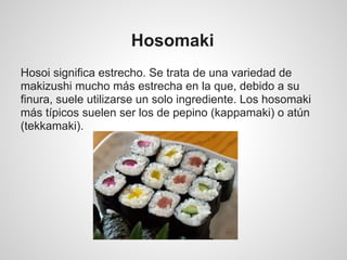 Hosomaki
Hosoi significa estrecho. Se trata de una variedad de
makizushi mucho más estrecha en la que, debido a su
finura, suele utilizarse un solo ingrediente. Los hosomaki
más típicos suelen ser los de pepino (kappamaki) o atún
(tekkamaki).
 