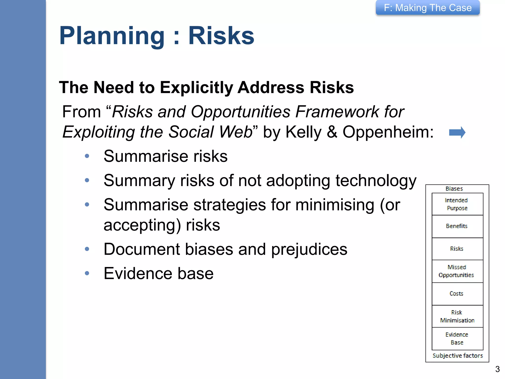 F: Making The Case
Planning: Risk Assessment
The Need to Explicitly Address Risks
From “Risks and Opportunities Framework for
Exploiting the Social Web” by Kelly & Oppenheim:
• Summarise risks
• Summary risks of not adopting technology
• Summarise strategies for minimising (or
accepting) risks
• Document biases and prejudices
• Provide evidence base
3
Can you innovate without taking risks?
 