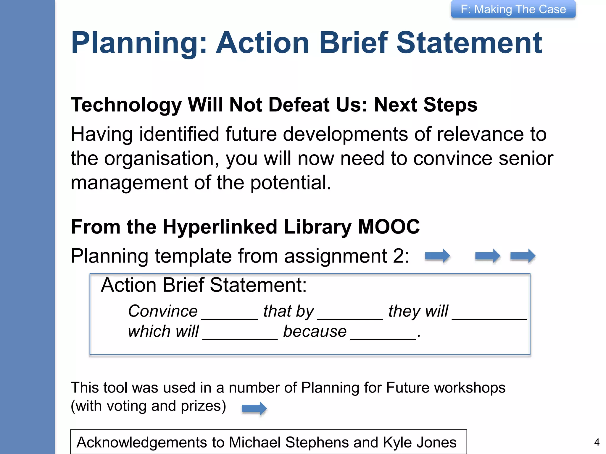 F: Making The Case
Planning: Action Brief Statement
Technology Will Not Defeat Us: Next Steps
Having identified future developments of relevance to
the organisation, you will now need to convince senior
management of the potential.
From the Hyperlinked Library MOOC
Planning template from assignment 2:
Action Brief Statement:
Convince ______ that by _______ they will ________
which will ________ because _______.
4Acknowledgements to Michael Stephens and Kyle Jones
This tool was used in a number of Planning for Future workshops
(with voting and prizes)
 