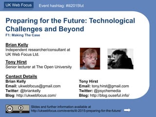 Preparing for the Future: Technological
Challenges and Beyond
F1: Making The Case
Brian Kelly
Independent researcher/consultant at
UK Web Focus Ltd.
Tony Hirst
Senior lecturer at The Open University
Contact Details
Brian Kelly Tony Hirst
Email: ukwebfocus@gmail.com Email: tony.hirst@gmail.com
Twitter: @briankelly Twitter: @psychemedia
Blog: http://ukwebfocus.com/ Blog: http://blog.ouseful.info/
Slides and further information available at
http://ukwebfocus.com/events/ili-2015-preparing-for-the-future/
UK Web Focus Event hashtag: #ili2015fut
 