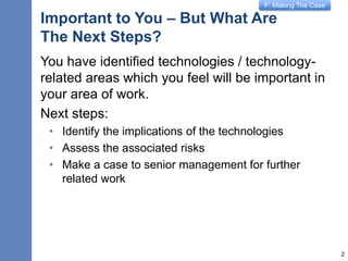 F: Making The Case
Important to You – But What Are
The Next Steps?
You have identified technologies / technology-
related areas which you feel will be important in
your area of work.
Next steps:
• Identify the implications of the technologies
• Assess the associated risks
• Make a case to senior management for further
related work
2
 