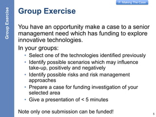 F: Making The Case
Group Exercise
You have an opportunity make a case to a senior
management need which has funding to explore
innovative technologies.
In your groups:
• Select one of the technologies identified previously
• Identify possible scenarios which may influence
take-up, positively and negatively
• Identify possible risks and risk management
approaches
• Prepare a case for funding investigation of your
selected area
• Give a presentation of < 5 minutes
Note only one submission can be funded! 5
GroupExercise
 