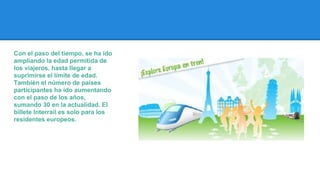 Con el paso del tiempo, se ha ido
ampliando la edad permitida de
los viajeros, hasta llegar a
suprimirse el límite de edad.
También el número de países
participantes ha ido aumentando
con el paso de los años,
sumando 30 en la actualidad. El
billete Interrail es solo para los
residentes europeos.

 