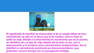El significado de InterRail ha trascendido el de un simple billete de tren,
consistiendo no sólo en el abono que le da nombre, sino en todo un
estilo de viaje. Debido a la total libertad de movimiento que da al usuario,
se identifica con un tipo de viaje alejado del turismo al uso, con la
improvisación y la aventura como características fundamentales. Así el
InterRail es normalmente practicado por jóvenesmochileros, que
pretenden recorrer Europa con un presupuesto limitado.

 