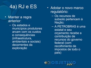 4a) RJ e ES
• Manter a regra
anterior:
– Os estados e
municípios produtores
arcam com os custos
e consequências
(infraestrutura,
ambientais e sociais)
decorrentes da
exploração

• Adotar o novo marco
regulatório:
– Os recursos de
subsolo pertencem à
Nação;
– A PETROBRAS é uma
estatal e seu
orçamento recebe a
contribuição de
recursos do governo
federal (com
recolhimento de
impostos de todo o
país)

 