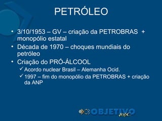 PETRÓLEO
• 3/10/1953 – GV – criação da PETROBRAS +
monopólio estatal
• Década de 1970 – choques mundiais do
petróleo
• Criação do PRÓ-ÁLCOOL
 Acordo nuclear Brasil – Alemanha Ocid.
 1997 – fim do monopólio da PETROBRAS + criação
da ANP

 