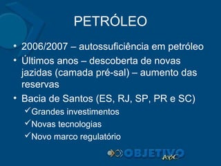 PETRÓLEO
• 2006/2007 – autossuficiência em petróleo
• Últimos anos – descoberta de novas
jazidas (camada pré-sal) – aumento das
reservas
• Bacia de Santos (ES, RJ, SP, PR e SC)
Grandes investimentos
Novas tecnologias
Novo marco regulatório

 