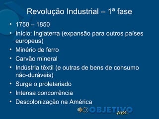Revolução Industrial – 1ª fase
• 1750 – 1850
• Início: Inglaterra (expansão para outros países
europeus)
• Minério de ferro
• Carvão mineral
• Indústria têxtil (e outras de bens de consumo
não-duráveis)
• Surge o proletariado
• Intensa concorrência
• Descolonização na América

 