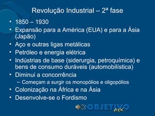 Revolução Industrial – 2ª fase
• 1850 – 1930
• Expansão para a América (EUA) e para a Ásia
(Japão)
• Aço e outras ligas metálicas
• Petróleo e energia elétrica
• Indústrias de base (siderurgia, petroquímica) e
bens de consumo duráveis (automobilística)
• Diminui a concorrência
– Começam a surgir os monopólios e oligopólios

• Colonização na África e na Ásia
• Desenvolve-se o Fordismo

 