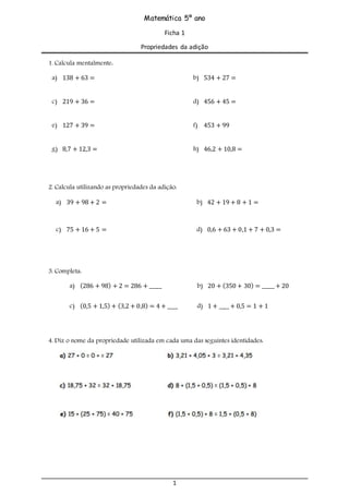1
Matemática 5º ano
Ficha 1
Propriedades da adição
1. Calcula mentalmente:
a) 138 + 63 = b) 534 + 27 =
c) 219 + 36 = d) 456 + 45 =
e) 127 + 39 = f) 453 + 99
g) 8,7 + 12,3 = h) 46,2 + 10,8 =
2. Calcula utilizando as propriedades da adição:
a) 39 + 98 + 2 = b) 42 + 19 + 8 + 1 =
c) 75 + 16 + 5 = d) 0,6 + 63 + 0,1 + 7 + 0,3 =
3. Completa:
a) (286 + 98) + 2 = 286 + _____ b) 20 + (350 + 30) = _____ + 20
c) (0,5 + 1,5) + (3,2 + 0,8) = 4 + ____ d) 1 + ____ + 0,5 = 1 + 1
4. Diz o nome da propriedade utilizada em cada uma das seguintes identidades:
 