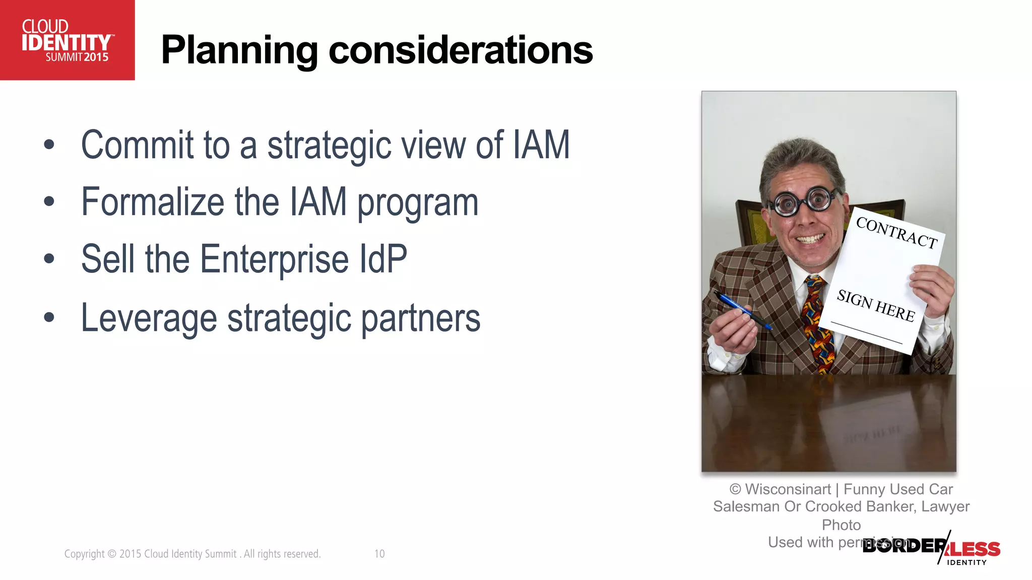 Copyright © 2015 Cloud Identity Summit .All rights reserved. 10
•  Commit to a strategic view of IAM
•  Formalize the IAM program
•  Sell the Enterprise IdP
•  Leverage strategic partners
Planning considerations
© Wisconsinart | Funny Used Car
Salesman Or Crooked Banker, Lawyer
Photo
Used with permission.
 