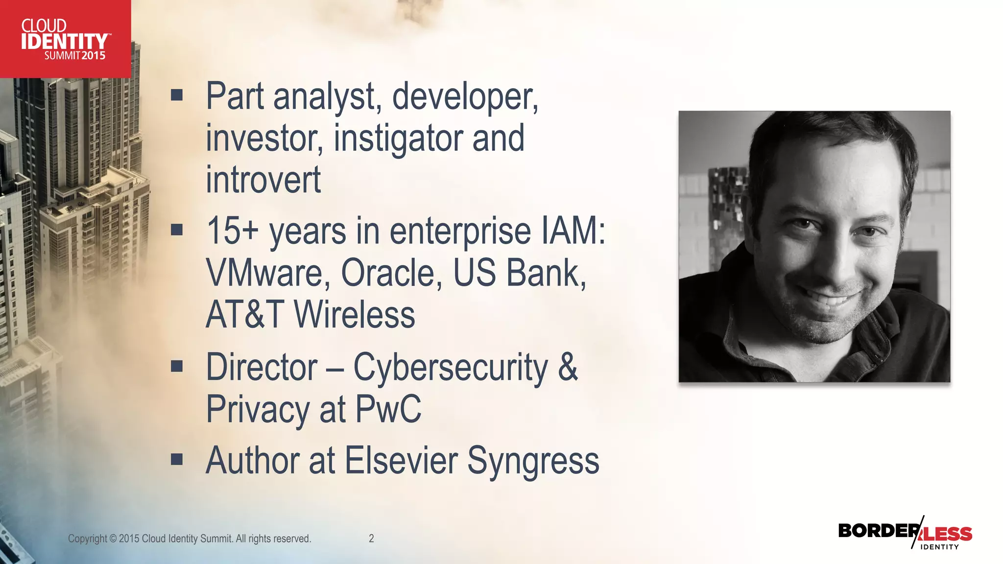 §  Part analyst, developer,
investor, instigator and
introvert
§  15+ years in enterprise IAM:
VMware, Oracle, US Bank,
AT&T Wireless
§  Director – Cybersecurity &
Privacy at PwC
§  Author at Elsevier Syngress
Copyright © 2015 Cloud Identity Summit. All rights reserved. 2
 