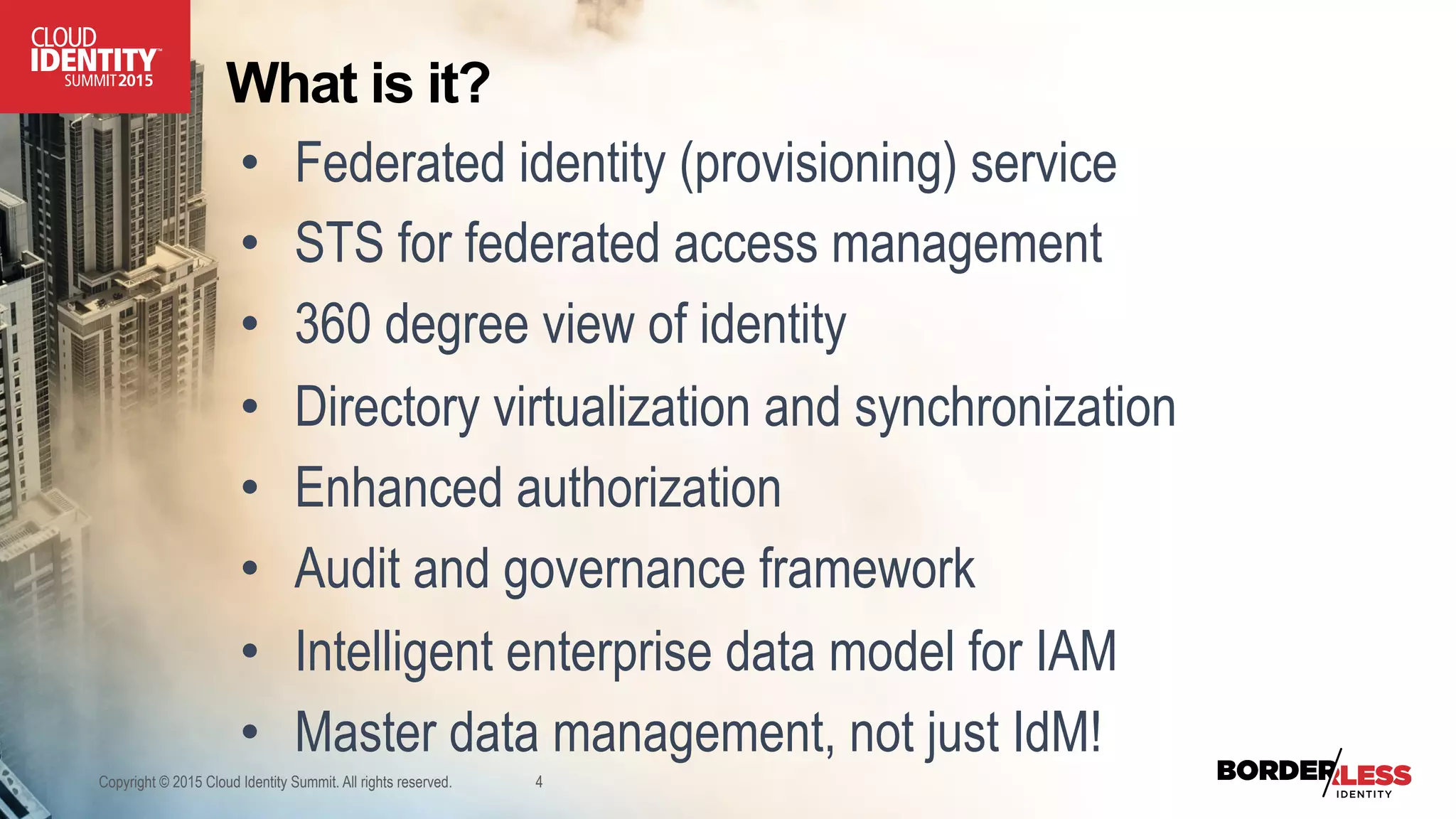 What is it?
•  Federated identity (provisioning) service
•  STS for federated access management
•  360 degree view of identity
•  Directory virtualization and synchronization
•  Enhanced authorization
•  Audit and governance framework
•  Intelligent enterprise data model for IAM
•  Master data management, not just IdM!
Copyright © 2015 Cloud Identity Summit. All rights reserved. 4
 