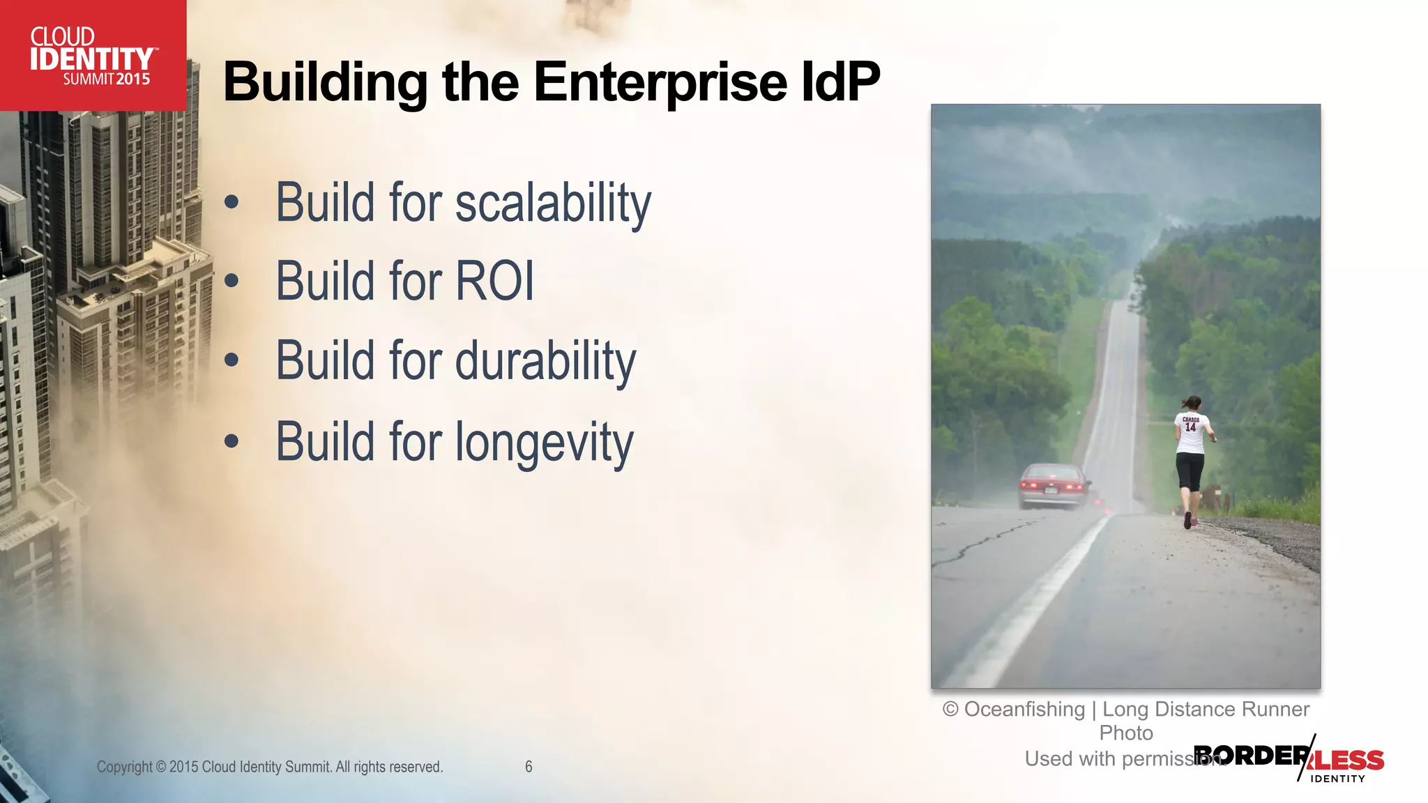 Building the Enterprise IdP
•  Build for scalability
•  Build for ROI
•  Build for durability
•  Build for longevity
Copyright © 2015 Cloud Identity Summit. All rights reserved. 6
© Oceanfishing | Long Distance Runner
Photo
Used with permission.
 