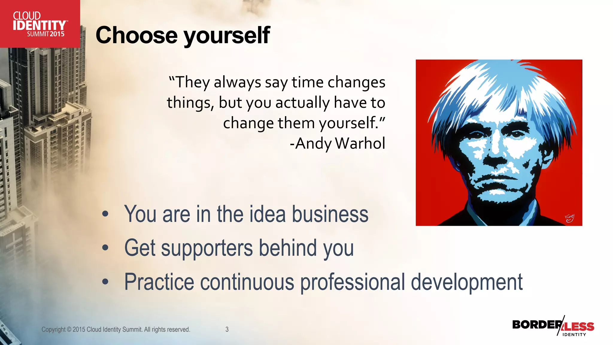 Choose yourself
•  You are in the idea business
•  Get supporters behind you
•  Practice continuous professional development
Copyright © 2015 Cloud Identity Summit. All rights reserved. 3
“They	
  always	
  say	
  time	
  changes	
  
things,	
  but	
  you	
  actually	
  have	
  to	
  
change	
  them	
  yourself.”	
  	
  
-­‐Andy	
  Warhol	
  
 