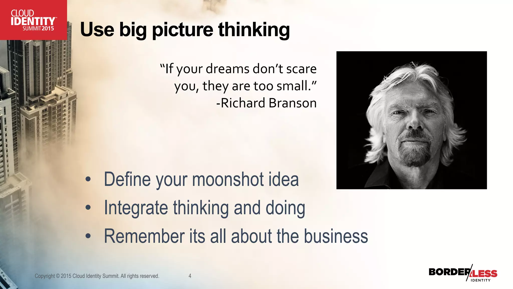 Use big picture thinking
•  Define your moonshot idea
•  Integrate thinking and doing
•  Remember its all about the business
Copyright © 2015 Cloud Identity Summit. All rights reserved. 4
“If	
  your	
  dreams	
  don’t	
  scare	
  
you,	
  they	
  are	
  too	
  small.”	
  
-­‐Richard	
  Branson	
  
 