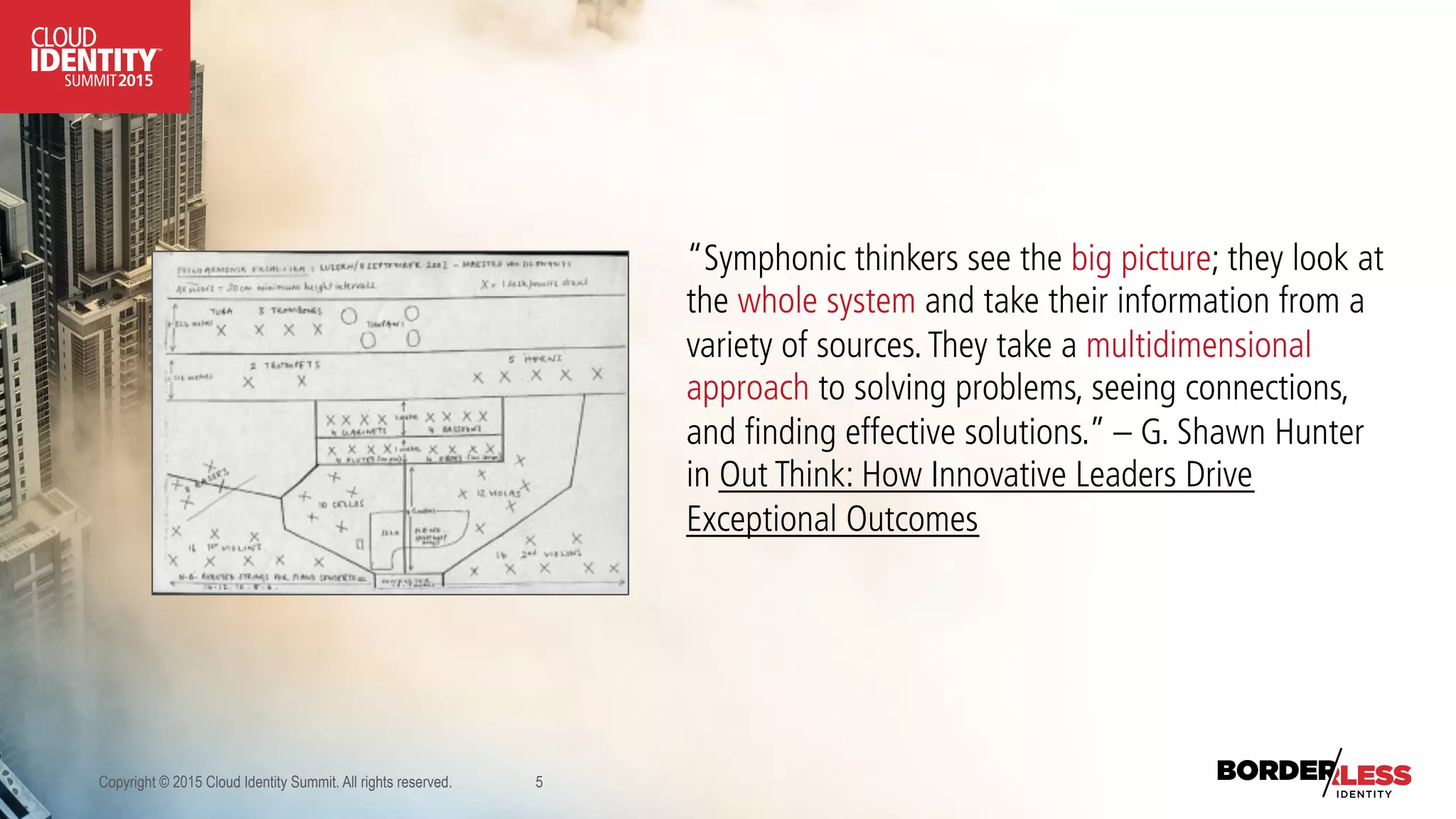 Copyright © 2015 Cloud Identity Summit. All rights reserved. 5
“Symphonic thinkers see the big picture; they look at
the whole system and take their information from a
variety of sources.They take a multidimensional
approach to solving problems, seeing connections,
and finding effective solutions.” – G. Shawn Hunter
in Out Think: How Innovative Leaders Drive
Exceptional Outcomes
 